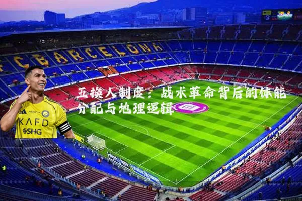 五换人制度:战术革命背后的体能分配与地理逻辑